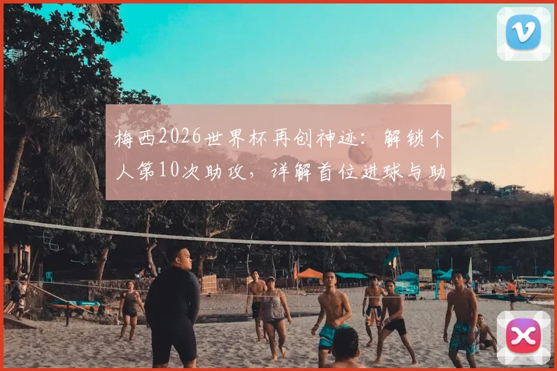 梅西2026世界杯再创神迹:解锁个人第10次助攻,详解首位进球与助攻均上双球员的含金量