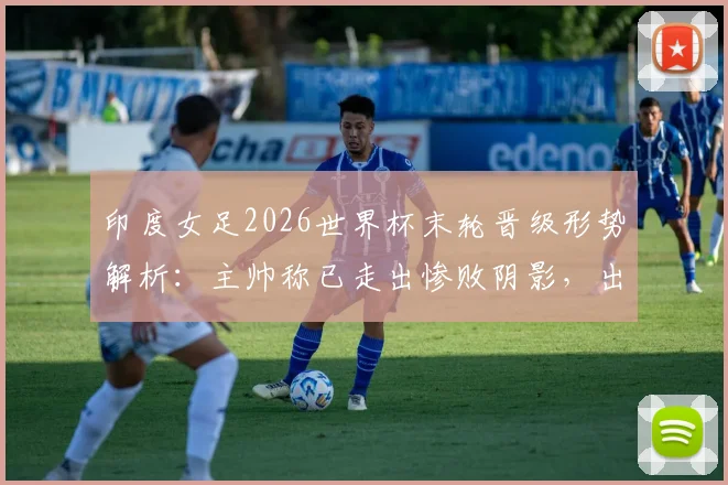 印度女足2026世界杯末轮晋级形势解析：主帅称已走出惨败阴影，出线机会分析