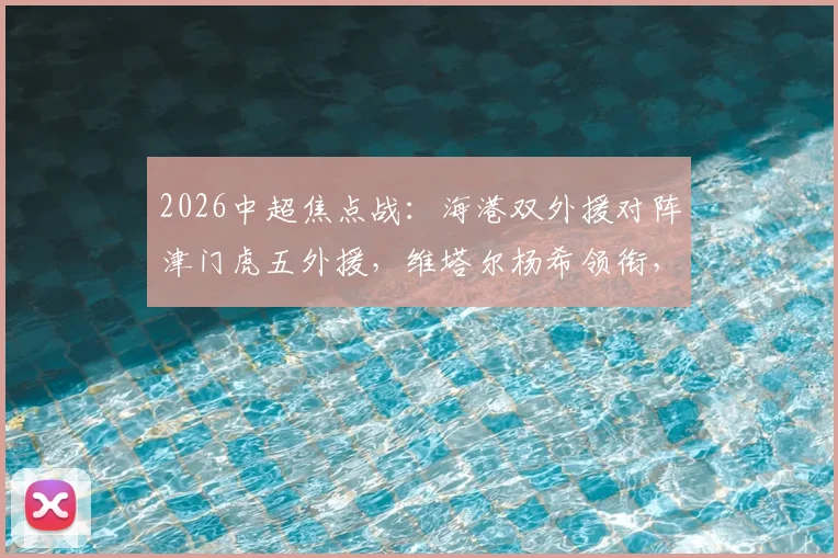 2026中超焦点战：海港双外援对阵津门虎五外援，维塔尔杨希领衔，首发战术深度解读