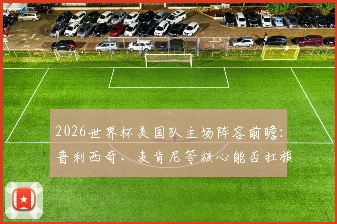 2026世界杯美国队主场阵容前瞻:普利西奇、麦肯尼等核心能否扛旗?附大名单分析与看点预测