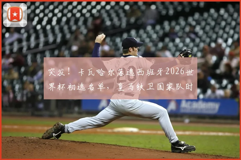 突发！卡瓦哈尔落选西班牙2026世界杯初选名单，皇马铁卫国家队时代或告终，详解恩里克选人标准