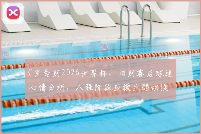 C罗告别2026世界杯，泪别赛后球迷心情分析，八强阶段应援主题切换指南