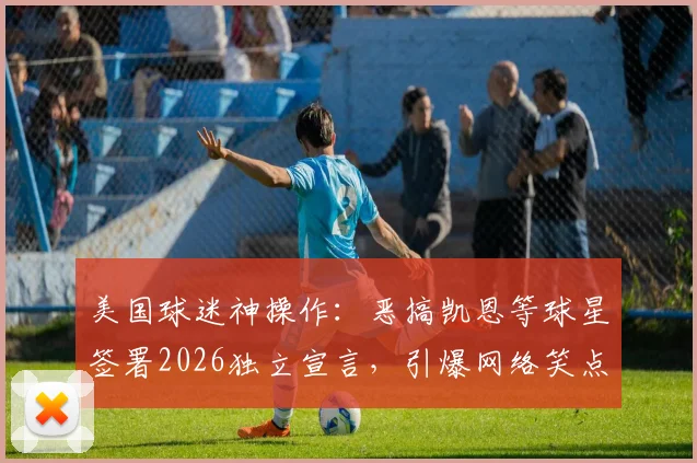 美国球迷神操作：恶搞凯恩等球星签署2026独立宣言，引爆网络笑点与争议