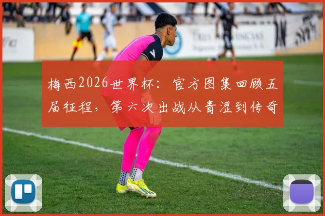 梅西2026世界杯:官方图集回顾五届征程,第六次出战从青涩到传奇