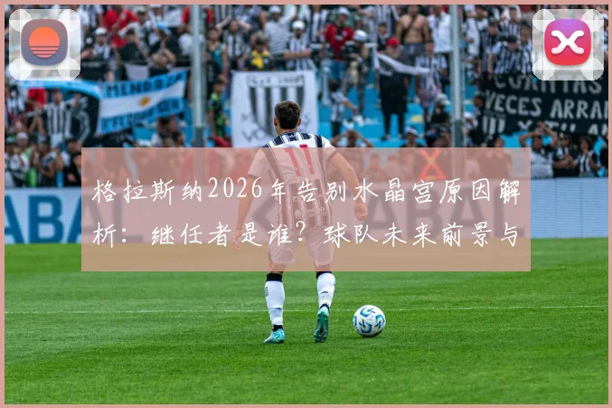 格拉斯纳2026年告别水晶宫原因解析：继任者是谁？球队未来前景与球迷真实评价全览