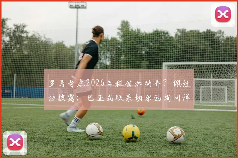 罗马考虑2026年租借加纳乔？佩杜拉披露：已正式联系切尔西询问详情与可行性