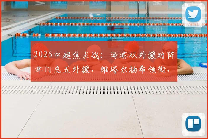 2026中超焦点战：海港双外援对阵津门虎五外援，维塔尔杨希领衔，首发战术深度解读