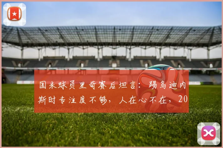 国米球员里奇赛后坦言：踢乌迪内斯时专注度不够，人在心不在，2026年这场平局值得反思